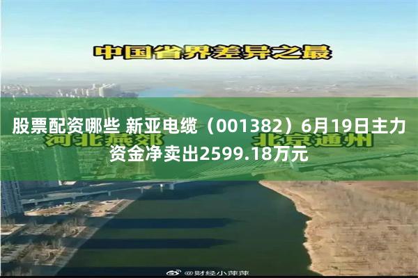 股票配资哪些 新亚电缆(001382)6月19日主力资金净卖出2599.18万元