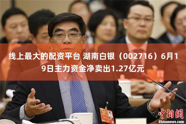 线上最大的配资平台 湖南白银(002716)6月19日主力资金净卖出1.27亿元
