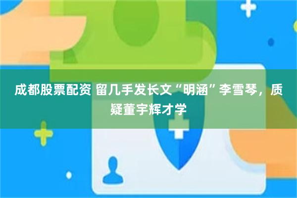 成都股票配资 留几手发长文“明涵”李雪琴,质疑董宇辉才学