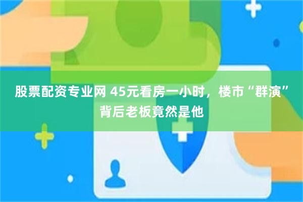 股票配资专业网 45元看房一小时，楼市“群演”背后老板竟然是他