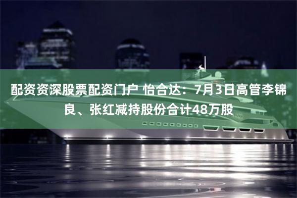 配资资深股票配资门户 怡合达：7月3日高管李锦良、张红减持股份合计48万股