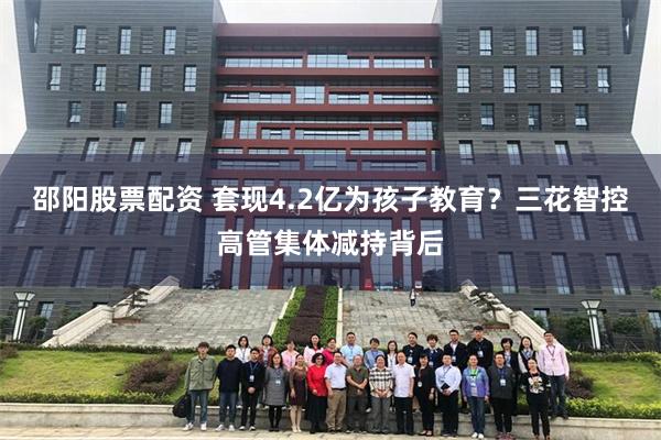 邵阳股票配资 套现4.2亿为孩子教育?三花智控高管集体减持背后