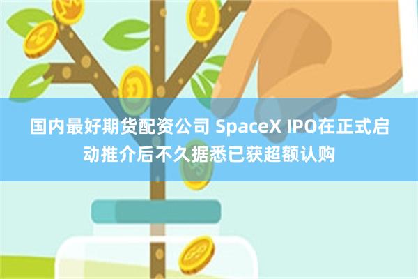 国内最好期货配资公司 SpaceX IPO在正式启动推介后不久据悉已获超额认购