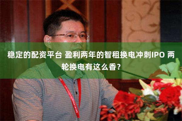 稳定的配资平台 盈利两年的智租换电冲刺IPO 两轮换电有这么香?