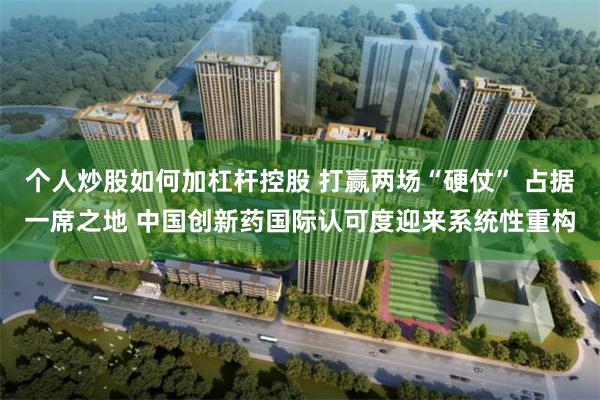 个人炒股如何加杠杆控股 打赢两场“硬仗” 占据一席之地 中国创新药国际认可度迎来系统性重构