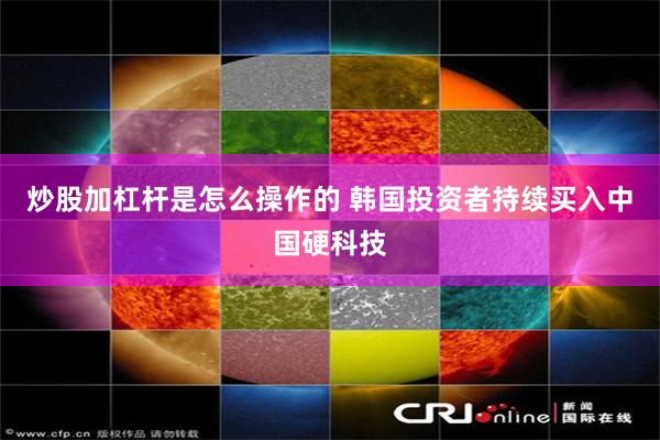炒股加杠杆是怎么操作的 韩国投资者持续买入中国硬科技