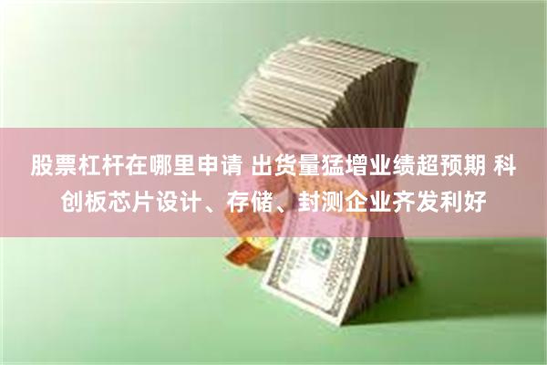 股票杠杆在哪里申请 出货量猛增业绩超预期 科创板芯片设计、存储、封测企业齐发利好