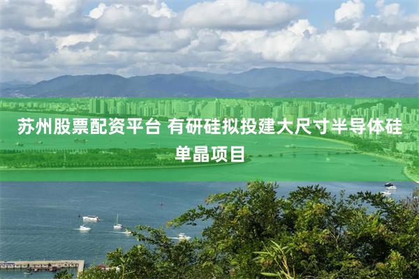 苏州股票配资平台 有研硅拟投建大尺寸半导体硅单晶项目