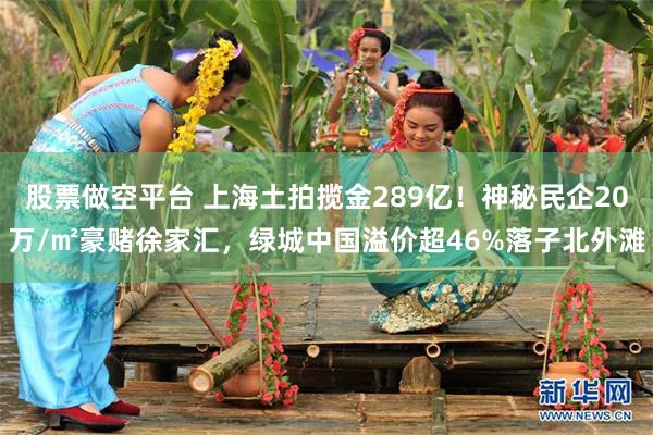 股票做空平台 上海土拍揽金289亿!神秘民企20万/㎡豪赌徐家汇,绿城中国溢价超46%落子北外滩
