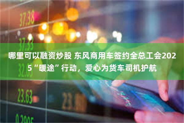 哪里可以融资炒股 东风商用车签约全总工会2025“暖途”行动,爱心为货车司机护航