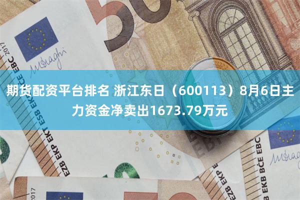期货配资平台排名 浙江东日（600113）8月6日主力资金净卖出1673.79万元
