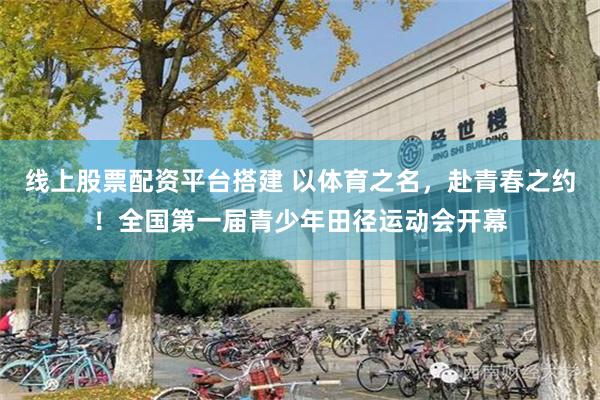 线上股票配资平台搭建 以体育之名，赴青春之约！全国第一届青少年田径运动会开幕