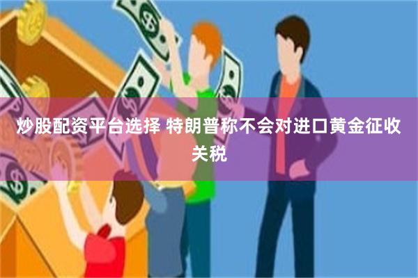 炒股配资平台选择 特朗普称不会对进口黄金征收关税