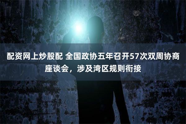 配资网上炒股配 全国政协五年召开57次双周协商座谈会，涉及湾区规则衔接