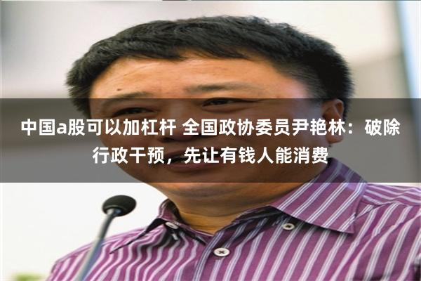 中国a股可以加杠杆 全国政协委员尹艳林：破除行政干预，先让有钱人能消费