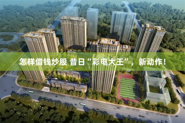 怎样借钱炒股 昔日“彩电大王”，新动作！