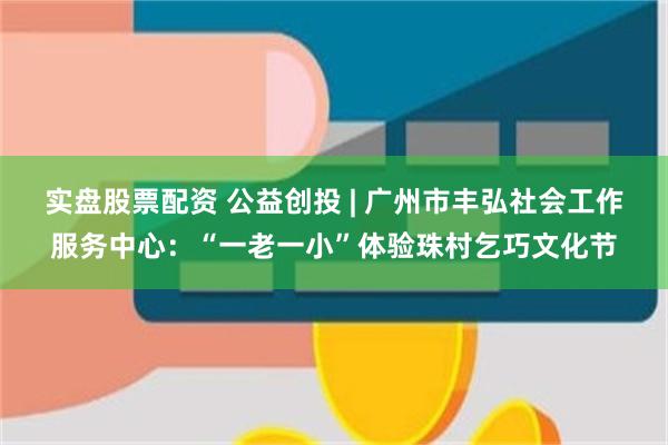实盘股票配资 公益创投 | 广州市丰弘社会工作服务中心：“一老一小”体验珠村乞巧文化节