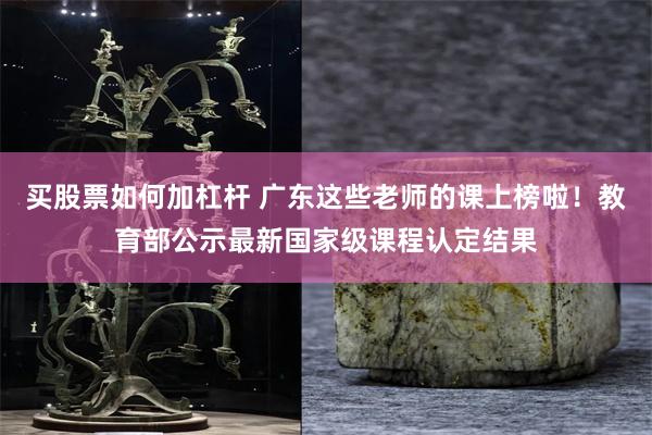 买股票如何加杠杆 广东这些老师的课上榜啦！教育部公示最新国家级课程认定结果