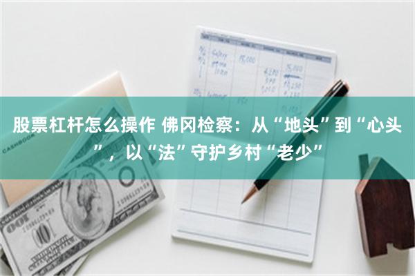 股票杠杆怎么操作 佛冈检察：从“地头”到“心头”，以“法”守护乡村“老少”