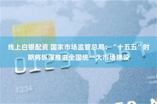 线上白银配资 国家市场监管总局：“十五五”时期将纵深推进全国统一大市场建设