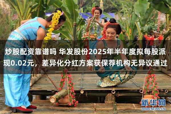 炒股配资靠谱吗 华发股份2025年半年度拟每股派现0.02元，差异化分红方案获保荐机构无异议通过