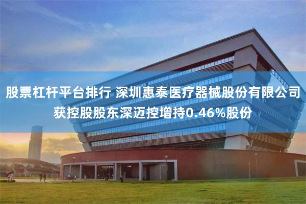 股票杠杆平台排行 深圳惠泰医疗器械股份有限公司获控股股东深迈控增持0.46%股份