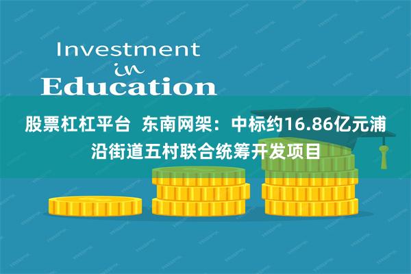 股票杠杠平台  东南网架：中标约16.86亿元浦沿街道五村联合统筹开发项目