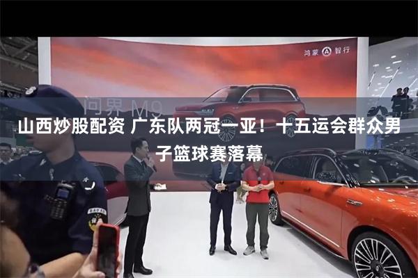 山西炒股配资 广东队两冠一亚！十五运会群众男子篮球赛落幕