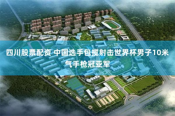 四川股票配资 中国选手包揽射击世界杯男子10米气手枪冠亚军
