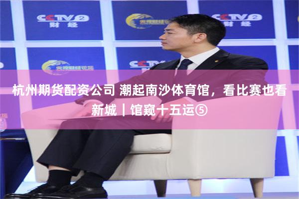 杭州期货配资公司 潮起南沙体育馆，看比赛也看新城｜馆窥十五运⑤