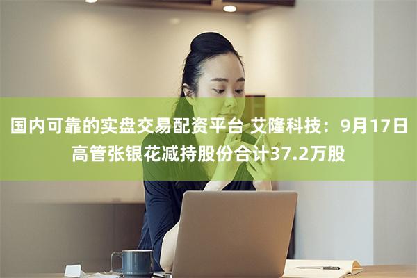 国内可靠的实盘交易配资平台 艾隆科技:9月17日高管张银花减持股份合计37.2万股