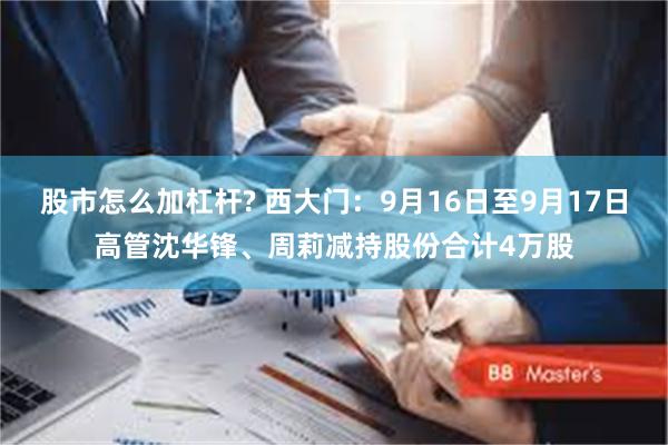 股市怎么加杠杆? 西大门：9月16日至9月17日高管沈华锋、周莉减持股份合计4万股