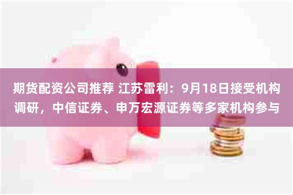 期货配资公司推荐 江苏雷利：9月18日接受机构调研，中信证券、申万宏源证券等多家机构参与