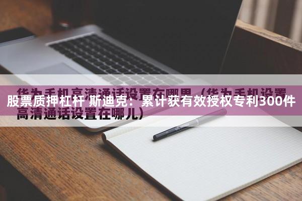 股票质押杠杆 斯迪克：累计获有效授权专利300件