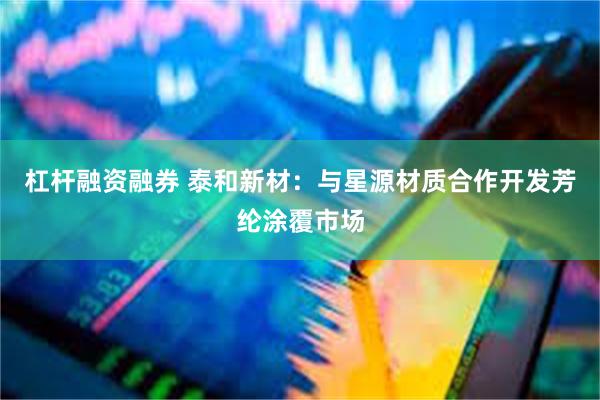 杠杆融资融券 泰和新材：与星源材质合作开发芳纶涂覆市场