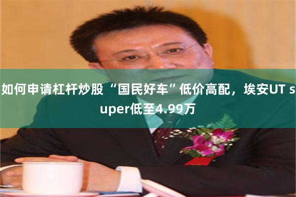 如何申请杠杆炒股 “国民好车”低价高配，埃安UT super低至4.99万
