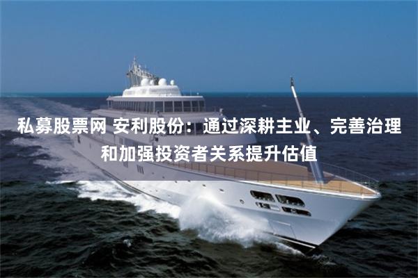 私募股票网 安利股份：通过深耕主业、完善治理和加强投资者关系提升估值