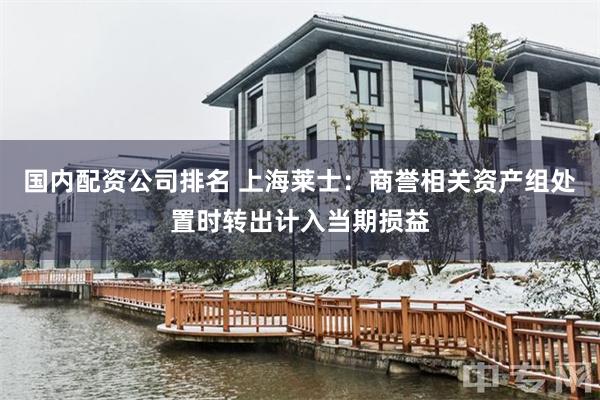国内配资公司排名 上海莱士：商誉相关资产组处置时转出计入当期损益