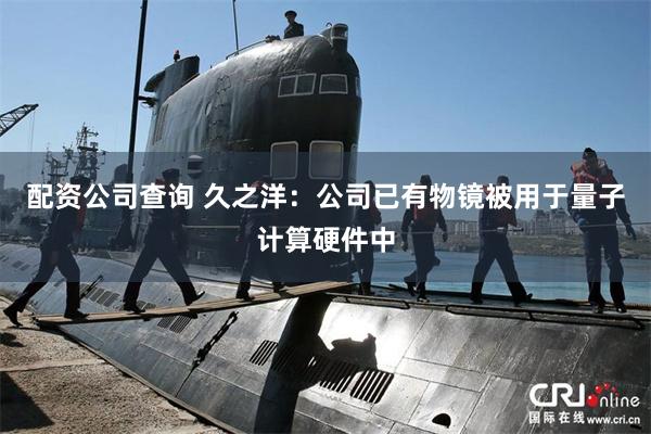 配资公司查询 久之洋：公司已有物镜被用于量子计算硬件中