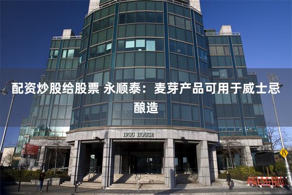 配资炒股给股票 永顺泰：麦芽产品可用于威士忌酿造