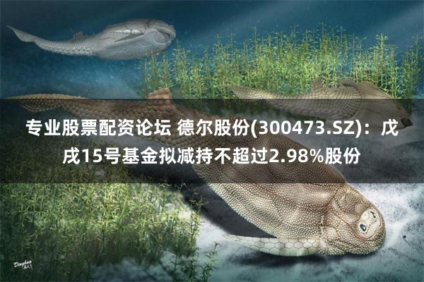 专业股票配资论坛 德尔股份(300473.SZ)：戊戌15号基金拟减持不超过2.98%股份