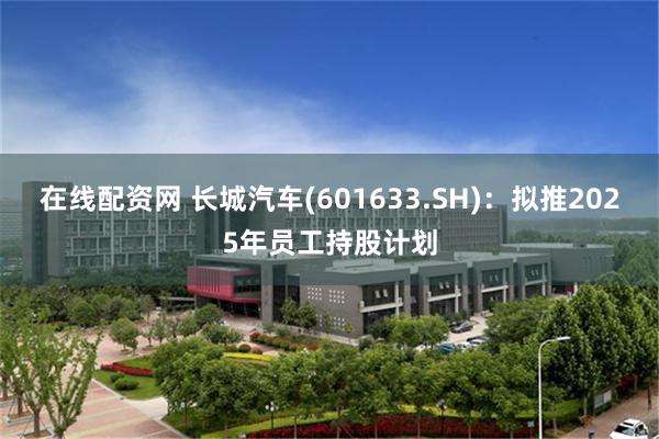 在线配资网 长城汽车(601633.SH)：拟推2025年员工持股计划