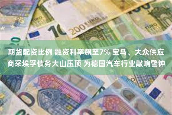 期货配资比例 融资利率飙至7% 宝马、大众供应商采埃孚债务大山压顶 为德国汽车行业敲响警钟
