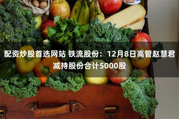 配资炒股首选网站 铁流股份：12月8日高管赵慧君减持股份合计5000股