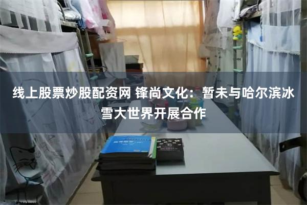 线上股票炒股配资网 锋尚文化：暂未与哈尔滨冰雪大世界开展合作
