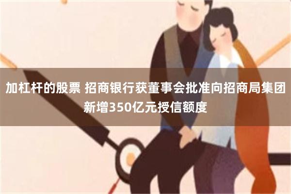 加杠杆的股票 招商银行获董事会批准向招商局集团新增350亿元授信额度