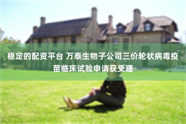 稳定的配资平台 万泰生物子公司三价轮状病毒疫苗临床试验申请获受理
