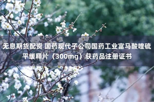 无息期货配资 国药现代子公司国药工业富马酸喹硫平缓释片（300mg）获药品注册证书