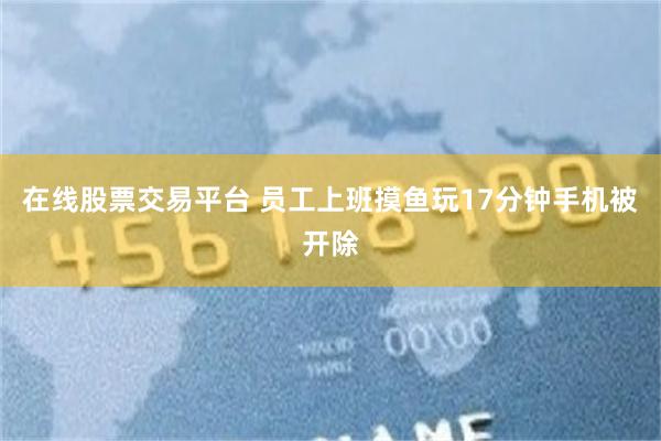 在线股票交易平台 员工上班摸鱼玩17分钟手机被开除