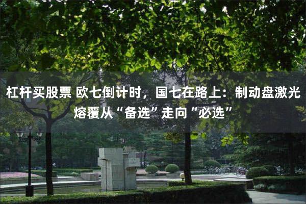 杠杆买股票 欧七倒计时，国七在路上：制动盘激光熔覆从“备选”走向“必选”